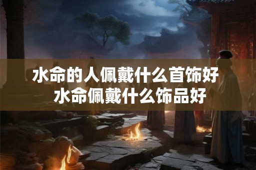 水命的人佩戴什么首饰好 水命佩戴什么饰品好 水命的人佩戴什么首饰好 水命佩戴什么饰品好