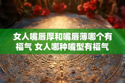 女人嘴唇厚和嘴唇薄哪个有福气 女人哪种嘴型有福气