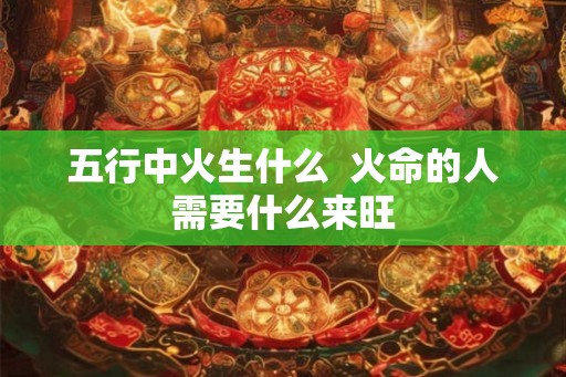 五行中火生什么  火命的人需要什么来旺