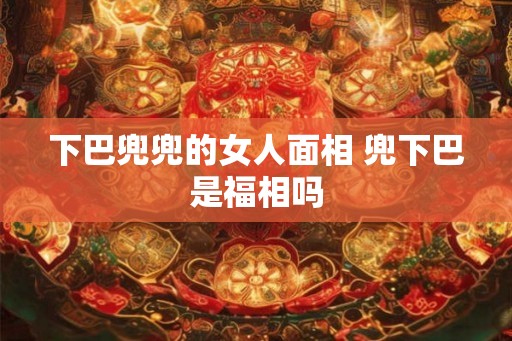 下巴兜兜的女人面相 兜下巴是福相吗