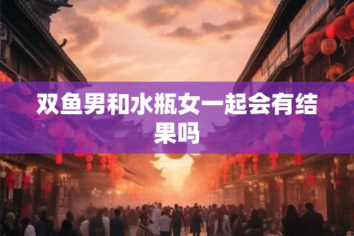 双鱼男和水瓶女一起会有结果吗