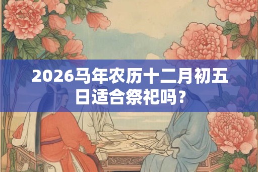 2026马年农历十二月初五日适合祭祀吗？