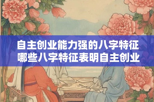 自主创业能力强的八字特征 哪些八字特征表明自主创业能力强