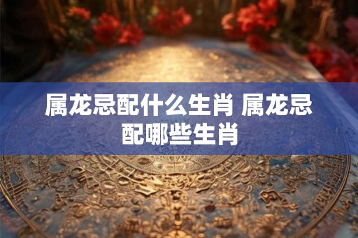 属龙忌配什么生肖 属龙忌配哪些生肖