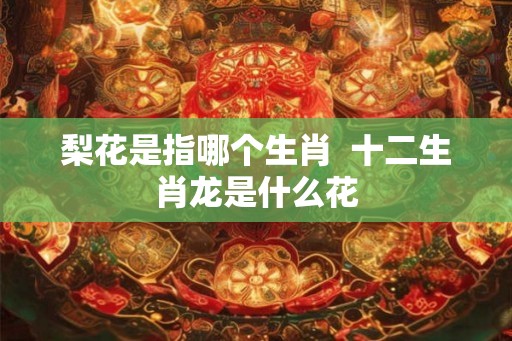 梨花是指哪个生肖 十二生肖龙是什么花 梨花是指哪个生肖 十二生肖龙是什么花
