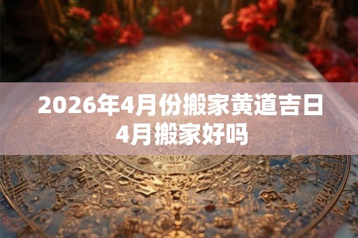 2026年4月份搬家黄道吉日 4月搬家好吗 2026年4月份搬家黄道吉日 4月搬家好吗