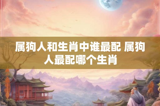 属狗人和生肖中谁最配 属狗人最配哪个生肖