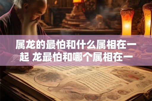 属龙的最怕和什么属相在一起 龙最怕和哪个属相在一起