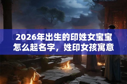 2026年出生的印姓女宝宝怎么起名字，姓印女孩寓意好的名字