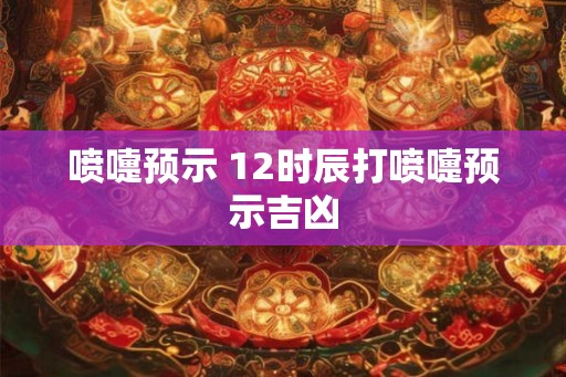 喷嚏预示 12时辰打喷嚏预示吉凶