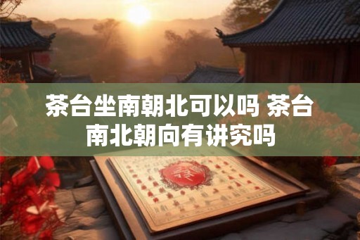 茶台坐南朝北可以吗 茶台南北朝向有讲究吗