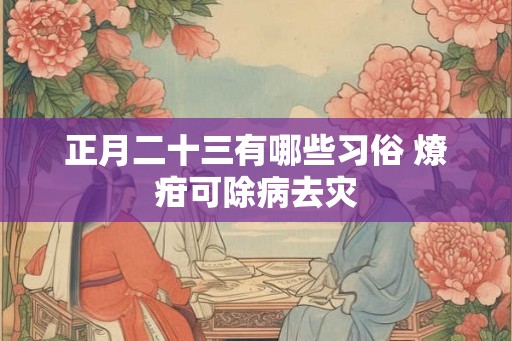 正月二十三有哪些习俗 燎疳可除病去灾 正月二十三有哪些习俗 燎疳可除病去灾