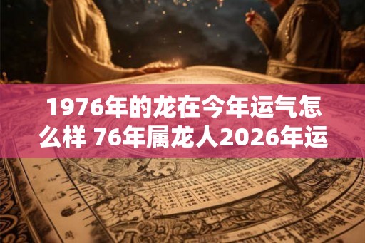 1976年的龙在今年运气怎么样 76年属龙人2026年运势 1976年的龙在今年运气怎么样 76年属龙人2026年运势