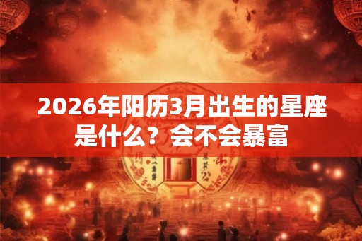 2026年阳历3月出生的星座是什么?会不会暴富 2026年阳历3月出生的星座是什么?会不会暴富