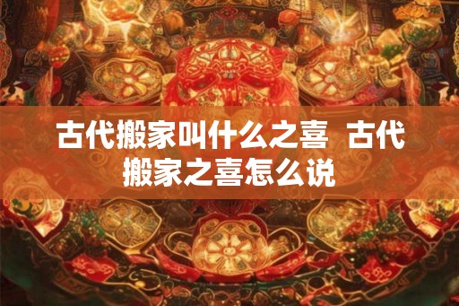 古代搬家叫什么之喜  古代搬家之喜怎么说