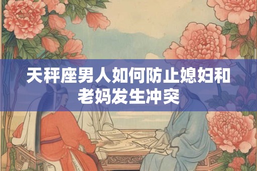 天秤座男人如何防止媳妇和老妈发生冲突