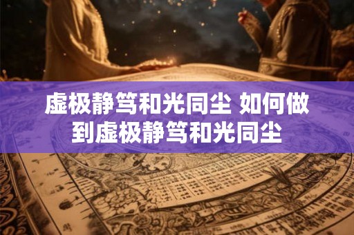 虚极静笃和光同尘 如何做到虚极静笃和光同尘 虚极静笃和光同尘 如何做到虚极静笃和光同尘