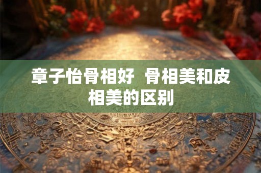 章子怡骨相好  骨相美和皮相美的区别