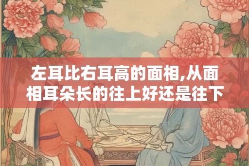 左耳比右耳高的面相,从面相耳朵长的往上好还是往下好
