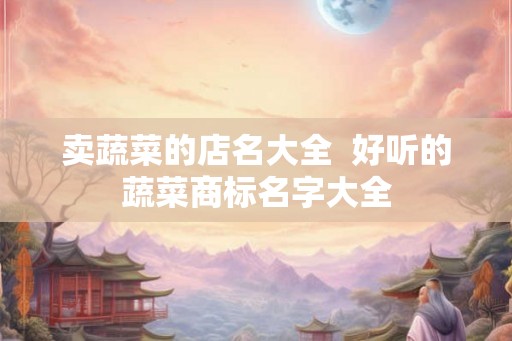 卖蔬菜的店名大全  好听的蔬菜商标名字大全