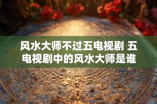 风水大师不过五电视剧 五电视剧中的风水大师是谁 风水大师不过五电视剧 五电视剧中的风水大师是谁