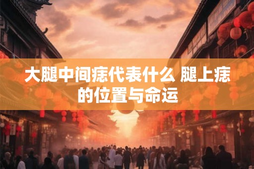大腿中间痣代表什么 腿上痣的位置与命运