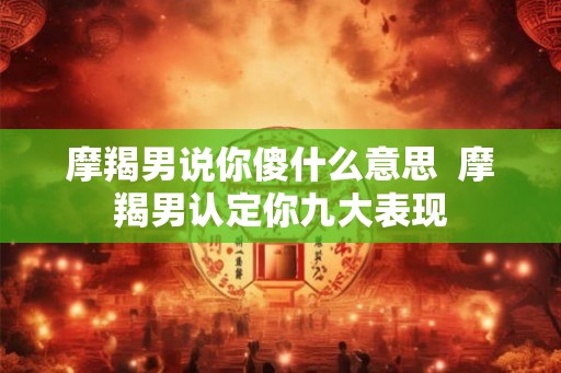 摩羯男说你傻什么意思  摩羯男认定你九大表现