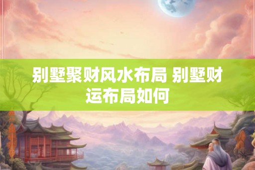 别墅聚财风水布局 别墅财运布局如何