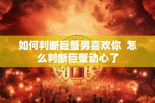 如何判断巨蟹男喜欢你  怎么判断巨蟹动心了