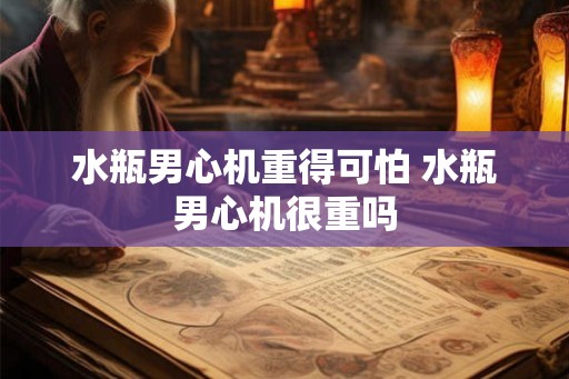 水瓶男心机重得可怕 水瓶男心机很重吗 水瓶男心机重得可怕 水瓶男心机很重吗