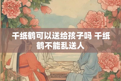 千纸鹤可以送给孩子吗 千纸鹤不能乱送人 千纸鹤可以送给孩子吗 千纸鹤不能乱送人