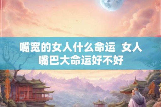 嘴宽的女人什么命运 女人嘴巴大命运好不好 嘴宽的女人什么命运 女人嘴巴大命运好不好