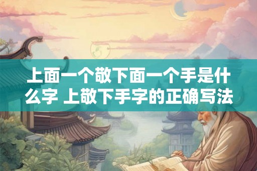 上面一个敬下面一个手是什么字 上敬下手字的正确写法是什么 上面一个敬下面一个手是什么字 上敬下手字的正确写法是什么