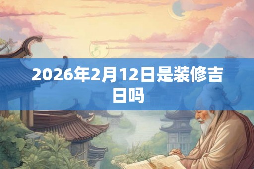 2026年2月12日是装修吉日吗