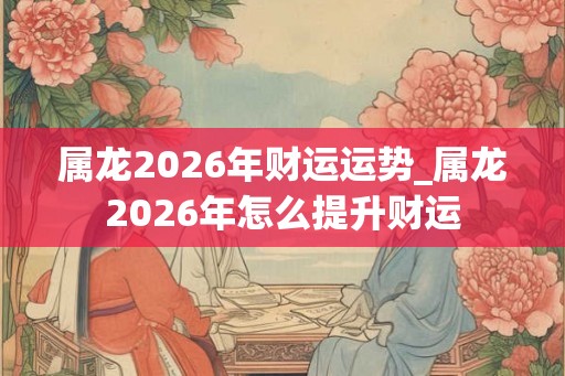属龙2026年财运运势_属龙2026年怎么提升财运