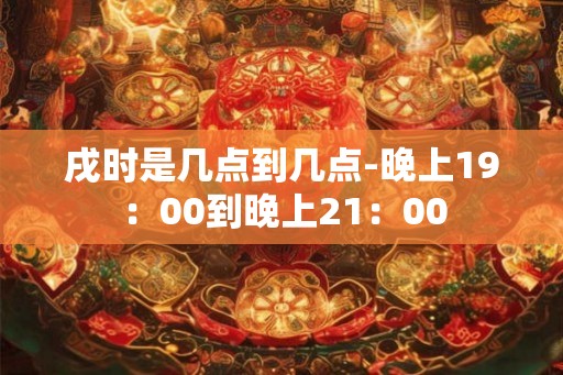 戌时是几点到几点-晚上19：00到晚上21：00