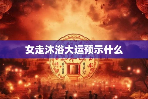 女走沐浴大运预示什么 女走沐浴大运预示什么