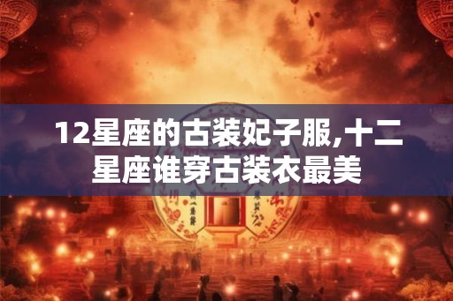 12星座的古装妃子服,十二星座谁穿古装衣最美