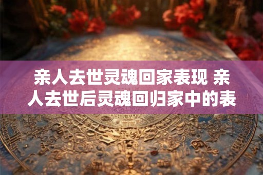 亲人去世灵魂回家表现 亲人去世后灵魂回归家中的表现是什么 亲人去世灵魂回家表现 亲人去世后灵魂回归家中的表现是什么