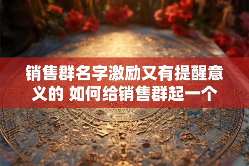 销售群名字激励又有提醒意义的 如何给销售群起一个激励又提醒意义的名字
