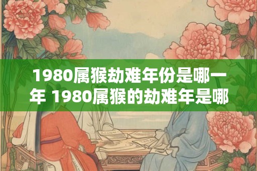 1980属猴劫难年份是哪一年 1980属猴的劫难年是哪一年