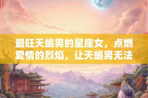 最旺天蝎男的星座女，点燃爱情的烈焰，让天蝎男无法抗拒！