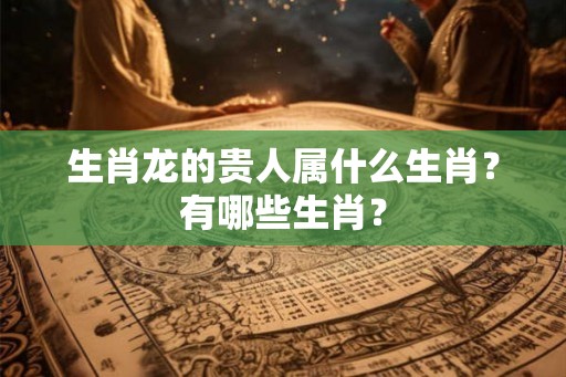 生肖龙的贵人属什么生肖？有哪些生肖？