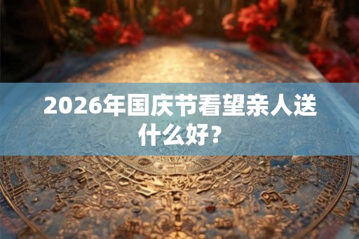 2026年国庆节看望亲人送什么好？