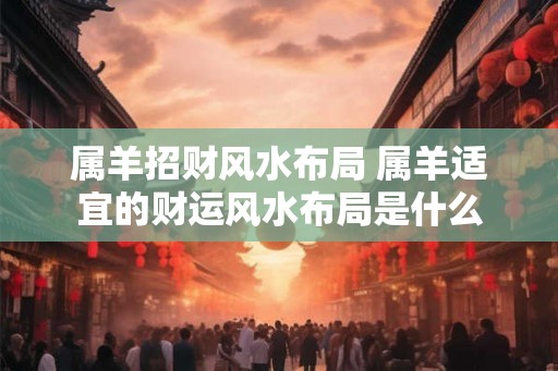 属羊招财风水布局 属羊适宜的财运风水布局是什么