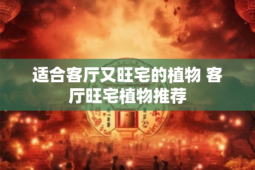 适合客厅又旺宅的植物 客厅旺宅植物推荐