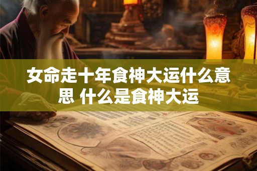 女命走十年食神大运什么意思 什么是食神大运