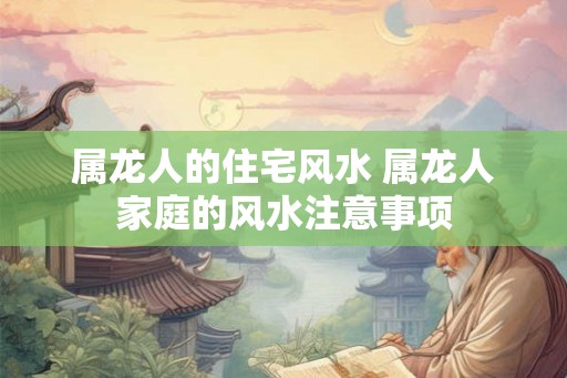 属龙人的住宅风水 属龙人家庭的风水注意事项 属龙人的住宅风水 属龙人家庭的风水注意事项