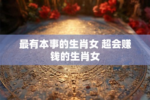 最有本事的生肖女 超会赚钱的生肖女