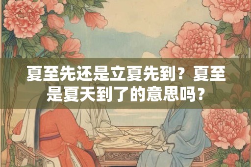 夏至先还是立夏先到？夏至是夏天到了的意思吗？